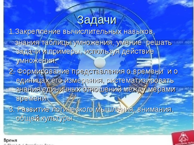 Задачи 1.Закрепление вычислительных навыков,  знания таблицы умножения, умение решать задачи  и примеры, используя действие умножения. 2. Формирование представления о времени и о единицах его измерения, систематизировать знания единичных отношений между мерами времени 3. Развитие логического мышления, внимания, общей культуры 