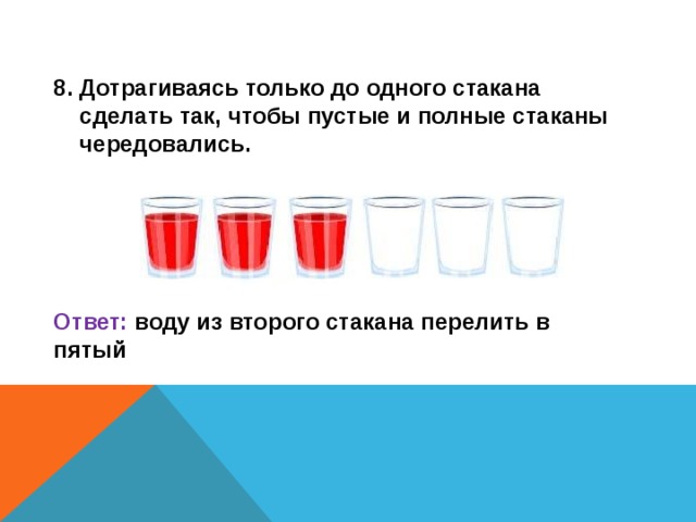 8. Дотрагиваясь только до одного стакана сделать так, чтобы пустые и полные стаканы чередовались.     Ответ: воду из второго стакана перелить в пятый  