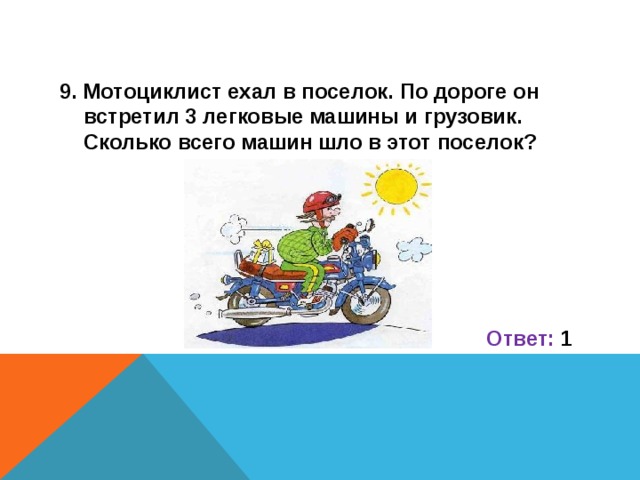 9. Мотоциклист ехал в поселок. По дороге он встретил 3 легковые машины и грузовик. Сколько всего машин шло в этот поселок?      Ответ: 1 