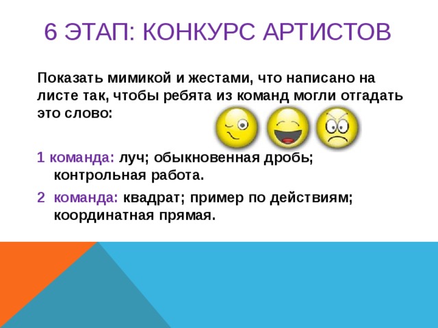 6 этап: КОНКУРС артистов  Показать мимикой и жестами, что написано на листе так, чтобы ребята из команд могли отгадать это слово:  1 команда: луч; обыкновенная дробь; контрольная работа. 2 команда: квадрат; пример по действиям; координатная прямая.  