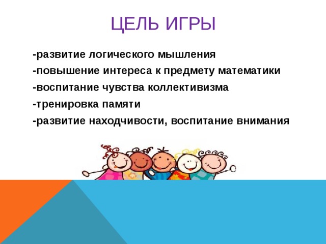 ЦЕЛЬ  ИГРЫ -развитие логического мышления -повышение интереса к предмету математики -воспитание чувства коллективизма -тренировка памяти -развитие находчивости, воспитание внимания  В игре участвуют 2 команды и их болельщики. 1 этап: высшая оценка 5 баллов 2, 3, и 4 этапы: 1 балл команде за правильный ответ 5 этап: 1 балл команде, чьи болельщики придумали больше слов 8 этап: 1 балл команде за каждый правильный символ 9 этап: 1 балл команде, которая первая верно разрежет фигуру 10 этап: 1 балл команде, чьи болельщики знают больше песен  