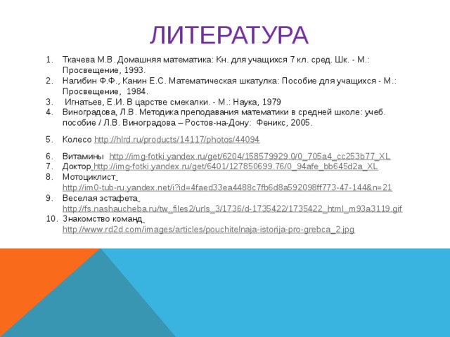 ЛИТЕРАТУРА  Ткачева М.В. Домашняя математика: Кн. для учащихся 7 кл. сред. Шк. - М.: Просвещение, 1993. Нагибин Ф.Ф., Канин Е.С. Математическая шкатулка: Пособие для учащихся - М.: Просвещение, 1984.  Игнатьев, Е.И. В царстве смекалки. - М.: Наука, 1979 Виноградова, Л.В. Методика преподавания математики в средней школе: учеб. пособие / Л.В. Виноградова – Ростов-на-Дону: Феникс, 2005. Колесо http://hlrd.ru/products/14117/photos/44094 Витамины http://img-fotki.yandex.ru/get/6204/158579929.0/0_705a4_cc253b77_XL Доктор  http://img-fotki.yandex.ru/get/6401/127850699.76/0_94afe_bb645d2a_XL Мотоциклист  http://im0-tub-ru.yandex.net/i?id=4faed33ea4488c7fb6d8a592098ff773-47-144&n=21 Веселая эстафета  http://fs.nashaucheba.ru/tw_files2/urls_3/1736/d-1735422/1735422_html_m93a3119.gif Знакомство команд  http://www.rd2d.com/images/articles/pouchitelnaja-istorija-pro-grebca_2.jpg     