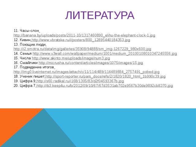 ЛИТЕРАТУРА  11. Часы-слон  http://banana.by/uploads/posts/2011-10/1317460890_elihu-the-elephant-clock-1.jpg 12. Кивин  http://www.vbratske.ru/i/posters/800_12895440184353.jpg 13. Поющие люди  http://i2.smotra.ru/data/img/galleries/35908/94888/sm_img-1267229_980x600.jpg 14. Семья http://www.v3wall.com/wallpaper/medium/1001/medium_20100108010347245556.jpg 15. Числа http://www.akinto.me/uploads/image/num3.jpg 16. Смайлики http://micrusha.ru/content/articles/images/1075/images/15.jpg 17. Подведение итогов  http://img0.liveinternet.ru/images/attach/c/11/114/489/114489884_2757491_pobed.jpg 18. Ученик пишет  http://sport-reporter.ru/pars_docs/refs/2/1820/1820_html_1b990c39.jpg 19. Цифра 9  http://s60.radikal.ru/i168/1305/83/d2f04593367b.jpg 20. Цифра 7  http://ib3.keep4u.ru/b/2012/09/10/67/67d3531ab702e9567b30de9892cb8370.jpg     
