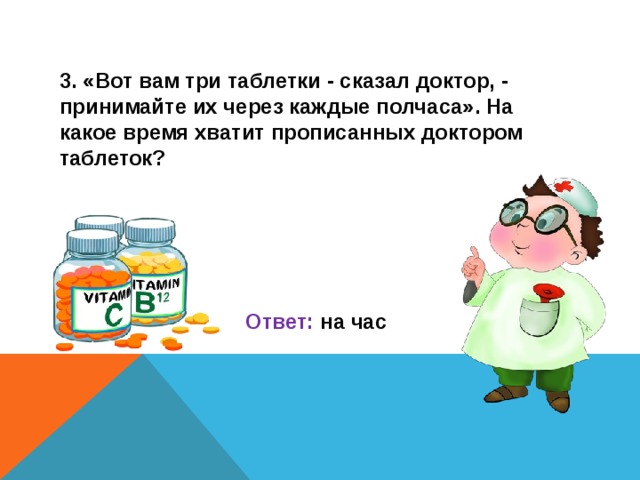 3. «Вот вам три таблетки - сказал доктор, - принимайте их через каждые полчаса». На какое время хватит прописанных доктором таблеток?     Ответ: на час  