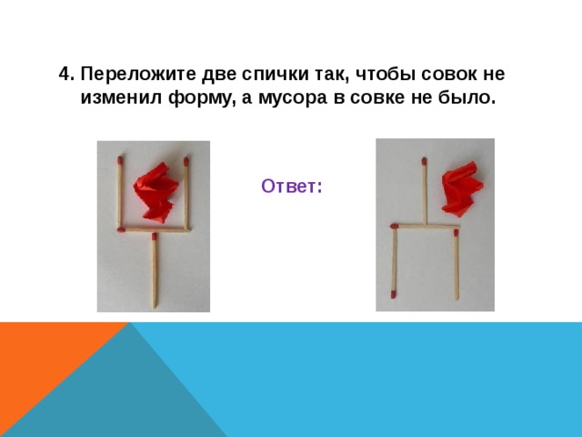 4. Переложите две спички так, чтобы совок не изменил форму, а мусора в совке не было.   Ответ:    