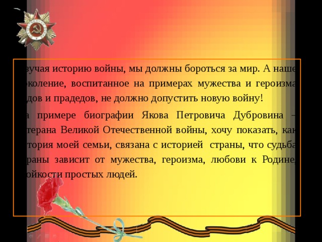 И зучая историю войны, мы должны бороться за мир. А наше поколение, воспитанное на примерах мужества и героизма дедов и прадедов, не должно допустить новую войну! На примере биографии Якова Петровича Дубровина –ветерана Великой Отечественной войны, хочу показать, как история моей семьи, связана с историей страны, что судьба страны зависит от мужества, героизма, любови к Родине, стойкости простых людей.  