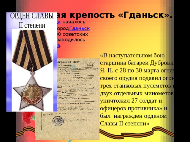 Маленькая крепость «Гданьск».         25 марта   1945 года  началось   наступление на город Гданьск ). Наступало 95 000 советских солдат. В городе находилось 25000  гитлеровцев . «В наступательном бою старшина батареи Дубровин Я. П. с 28 по 30 марта огнем своего орудия подавил огонь трех станковых пулеметов и двух отдельных минометов, уничтожил 27 солдат и офицеров противника» и был награжден орденом Славы II степени» 