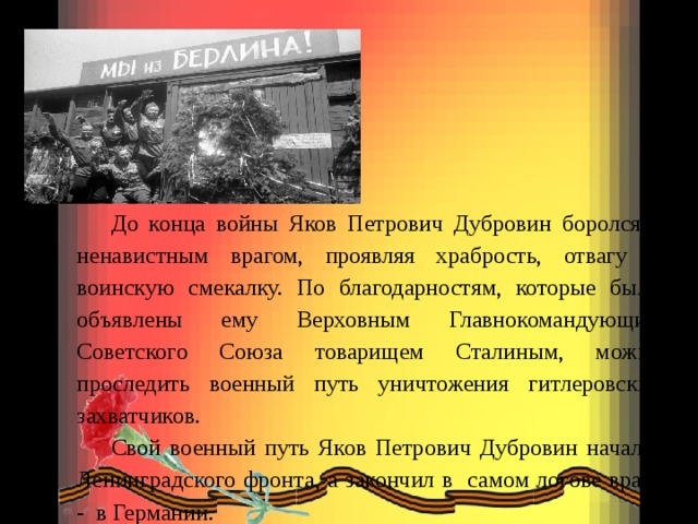 До конца войны Яков Петрович Дубровин боролся с ненавистным врагом, проявляя храбрость, отвагу и воинскую смекалку. По благодарностям, которые были объявлены ему Верховным Главнокомандующим Советского Союза товарищем Сталиным, можно проследить военный путь уничтожения гитлеровских захватчиков.  Свой военный путь Яков Петрович Дубровин начал с Ленинградского фронта, а закончил в самом логове врага - в Германии. 