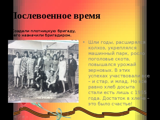 Послевоенное время  Создали плотницкую бригаду, его назначили бригадиром. Шли годы, расширялся колхоз, укреплялся машинный парк, росло поголовье скота, повышался урожай зерновых. В этих успехах участвовали все – и стар, и млад. Но все равно хлеб досыта стали есть лишь с 1955 года. Достаток в хлебе – это было счастье! 