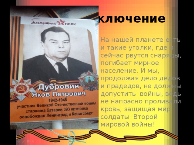 Заключение На нашей планете есть и такие уголки, где и сейчас рвутся снаряды, погибает мирное население. И мы, продолжая дело дедов и прадедов, не должны допустить войны, ведь не напрасно проливали кровь, защищая мир солдаты Второй мировой войны! 