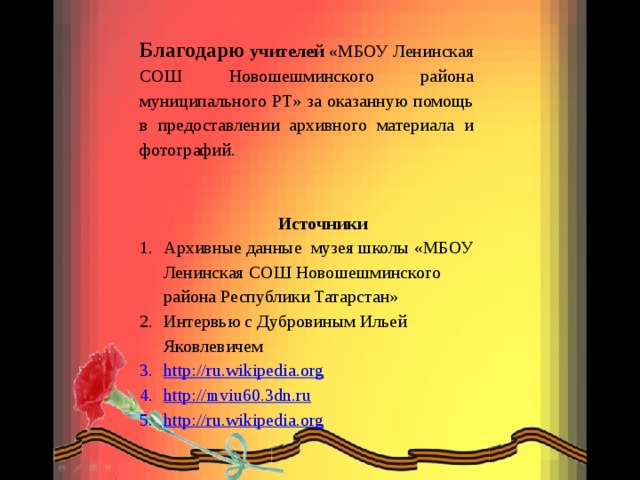 Благодарю учителей «МБОУ Ленинская СОШ Новошешминского района муниципального РТ» за оказанную помощь в предоставлении архивного материала и фотографий.  Источники Архивные данные музея школы «МБОУ Ленинская СОШ Новошешминского района Республики Татарстан» Интервью с Дубровиным Ильей Яковлевичем http://ru.wikipedia.org http://mviu60.3dn.ru http://ru.wikipedia.org 