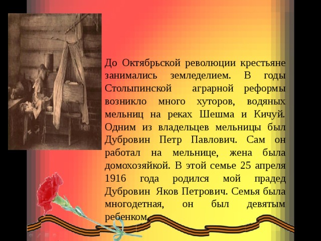 До Октябрьской революции крестьяне занимались земледелием. В годы Столыпинской аграрной реформы возникло много хуторов, водяных мельниц на реках Шешма и Кичуй. Одним из владельцев мельницы был Дубровин Петр Павлович. Сам он работал на мельнице, жена была домохозяйкой. В этой семье 25 апреля 1916 года родился  мой прадед Дубровин Яков Петрович. Семья была многодетная, он был девятым ребенком. 