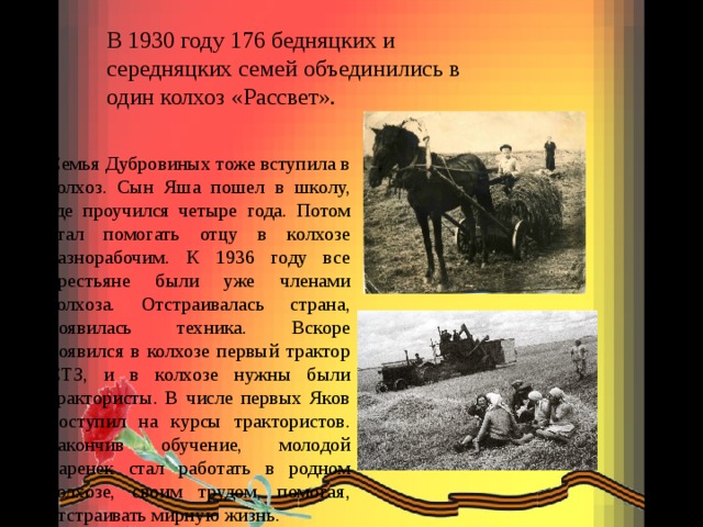 В 1930 году 176 бедняцких и середняцких семей объединились в один колхоз «Рассвет». Семья Дубровиных тоже вступила в колхоз. Сын Яша пошел в школу, где проучился четыре года. Потом стал помогать отцу в колхозе разнорабочим. К 1936 году все крестьяне были уже членами колхоза. Отстраивалась страна, появилась техника. Вскоре появился в колхозе первый трактор СТЗ, и в колхозе нужны были трактористы. В числе первых Яков поступил на курсы трактористов. Закончив обучение, молодой паренек стал работать в родном колхозе, своим трудом, помогая, отстраивать мирную жизнь. 