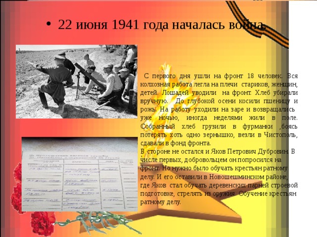 22 июня 1941 года началась война.  С первого дня ушли на фронт 18 человек. Вся колхозная работа легла на плечи стариков, женщин, детей. Лошадей уводили на фронт. Хлеб убирали вручную. До глубокой осени косили пшеницу и рожь. На работу уходили на заре и возвращались уже ночью, иногда неделями жили в поле. Собранный хлеб грузили в фурманки ,боясь потерять хоть одно зернышко, везли в Чистополь, сдавали в фонд фронта. В стороне не остался и Яков Петрович Дубровин. В числе первых, добровольцем он попросился на фронт. Но нужно было обучать крестьян ратному делу. И его оставили в Новошешминском районе, где Яков стал обучать деревенских парней строевой подготовке, стрелять из оружия. Обучение крестьян ратному делу. 