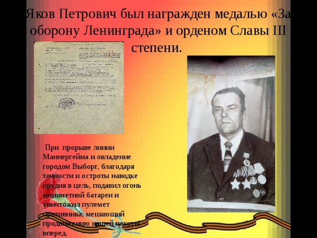Яков Петрович был награжден медалью «За оборону Ленинграда» и орденом Славы III степени.  При прорыве линии Маннергейма и овладение городом Выборг, благодаря точности и остроты наводке орудия в цель, подавил огонь минометной батареи и уничтожил пулемет противника, мешающий продвижению нашей пехоты вперед. 