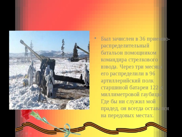 Был зачислен в 36 приемно-распределительный батальон помощником командира стрелкового взвода. Через три месяца его распределили в 96 артиллерийский полк старшиной батареи 122-х миллиметровой гаубицы. Где бы ни служил мой прадед, он всегда оставался на передовых местах. 
