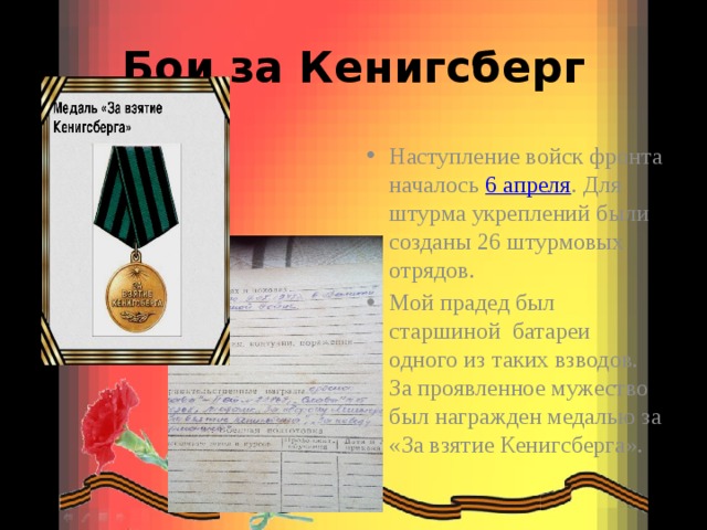 Бои за Кенигсберг Наступление войск фронта началось  6 апреля . Для штурма укреплений были созданы 26 штурмовых отрядов. Мой прадед был старшиной батареи одного из таких взводов. За проявленное мужество был награжден медалью за «За взятие Кенигсберга». 