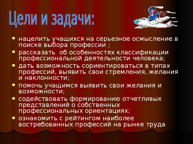 нацелить учащихся на серьезное осмысление в поиске выбора профессии ; рассказать об особенностях классификации профессиональной деятельности человека; дать возможность сориентироваться в типах профессий, выявить свои стремления, желания и наклонности; помочь учащимся выявить свои желания и возможности; содействовать формированию отчетливых представлений о собственных профессиональных ориентациях; ознакомить с рейтингом наиболее востребованных профессий на рынке труда 