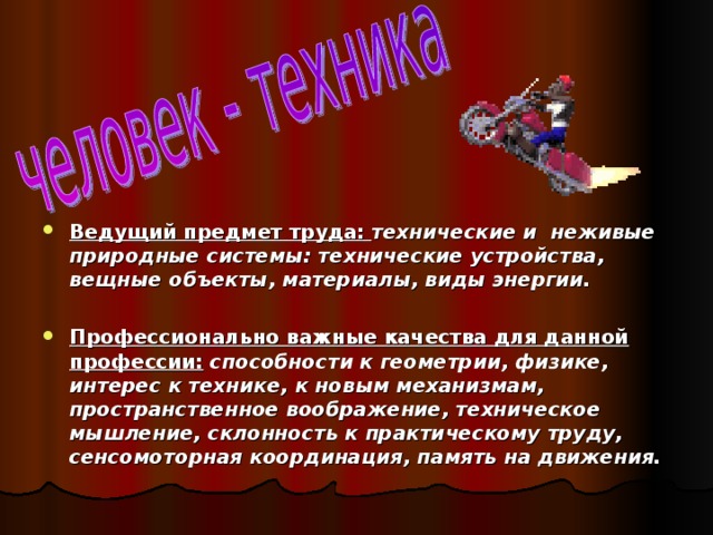 Ведущий предмет труда:  технические и неживые природные системы: технические устройства, вещные объекты, материалы, виды энергии.  Профессионально важные качества для данной профессии: способности к геометрии, физике, интерес к технике, к новым механизмам, пространственное воображение, техническое мышление, склонность к практическому труду, сенсомоторная координация, память на движения. 