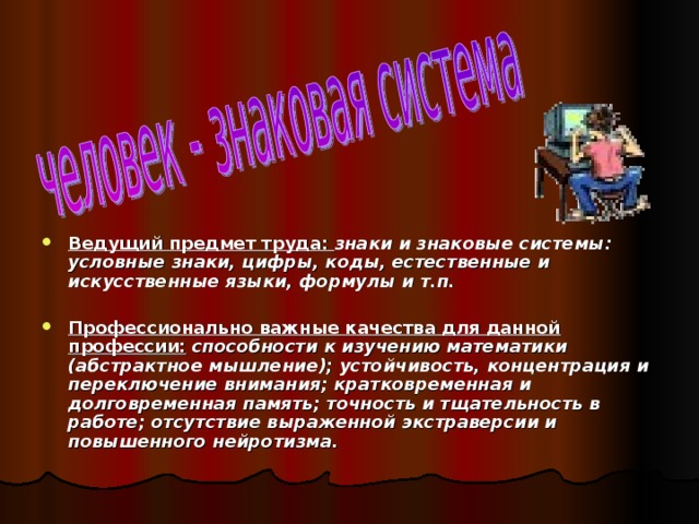 Ведущий предмет труда: знаки и знаковые системы: условные знаки, цифры, коды, естественные и искусственные языки, формулы и т.п.  Профессионально важные качества для данной профессии: способности к изучению математики (абстрактное мышление); устойчивость, концентрация и переключение внимания; кратковременная и долговременная память; точность и тщательность в работе; отсутствие выраженной экстраверсии и повышенного нейротизма. 