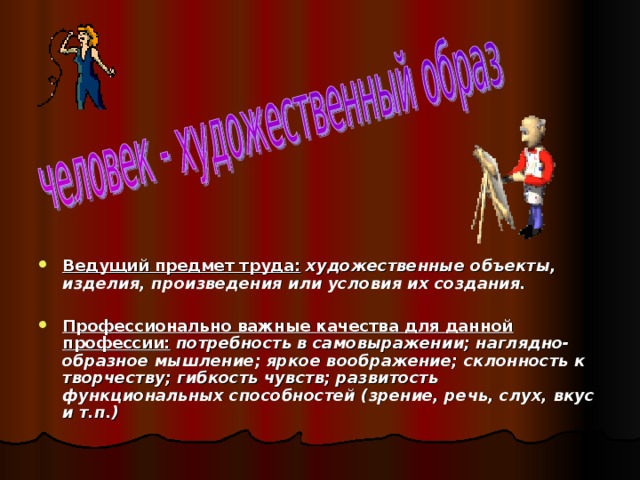 Ведущий предмет труда: художественные объекты, изделия, произведения или условия их создания.  Профессионально важные качества для данной профессии: потребность в самовыражении; наглядно-образное мышление; яркое воображение; склонность к творчеству; гибкость чувств; развитость функциональных способностей (зрение, речь, слух, вкус и т.п.) 