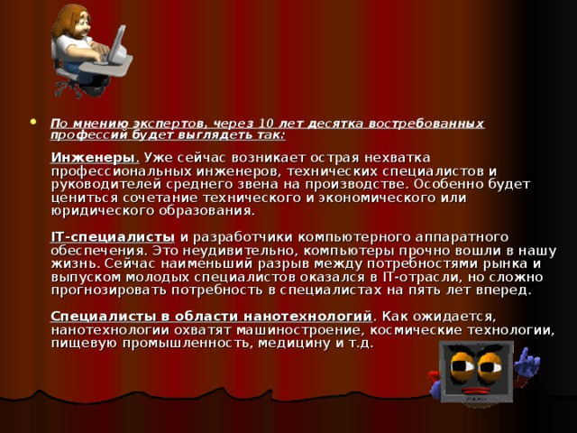   По мнению экспертов, через 10 лет десятка востребованных профессий будет выглядеть так:   Инженеры . Уже сейчас возникает острая нехватка профессиональных инженеров, технических специалистов и руководителей среднего звена на производстве. Особенно будет цениться сочетание технического и экономического или юридического образования.   IT-специалисты и разработчики компьютерного аппаратного обеспечения. Это неудивительно, компьютеры прочно вошли в нашу жизнь. Сейчас наименьший разрыв между потребностями рынка и выпуском молодых специалистов оказался в IT-отрасли, но сложно прогнозировать потребность в специалистах на пять лет вперед.   Специалисты в области нанотехнологий . Как ожидается, нанотехнологии охватят машиностроение, космические технологии, пищевую промышленность, медицину и т.д.    
