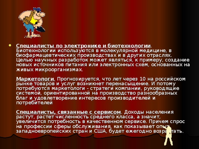 Специалисты по электронике  и биотехнологии . Биотехнологии используются в молекулярной медицине, в биофармацевтических производствах и в других отраслях. Целью научных разработок может являться, к примеру, создание новых источников питания или электронных схем, основанных на живых микроорганизмах.   Маркетологи . Прогнозируется, что лет через 10 на российском рынке товаров и услуг возникнет перенасыщение. И потому потребуются маркетологи - стратеги компании, руководящие системой, ориентированной на производство разнообразных благ и удовлетворение интересов производителей и потребителей   Специалисты, связанные с сервисом . Доходы населения растут, растет численность среднего класса, а значит, увеличится потребность в качественном сервисе. Причем спрос на профессии сферы обслуживания, как показывает опыт западноевропейских стран и США, будет ежегодно возрастать.    