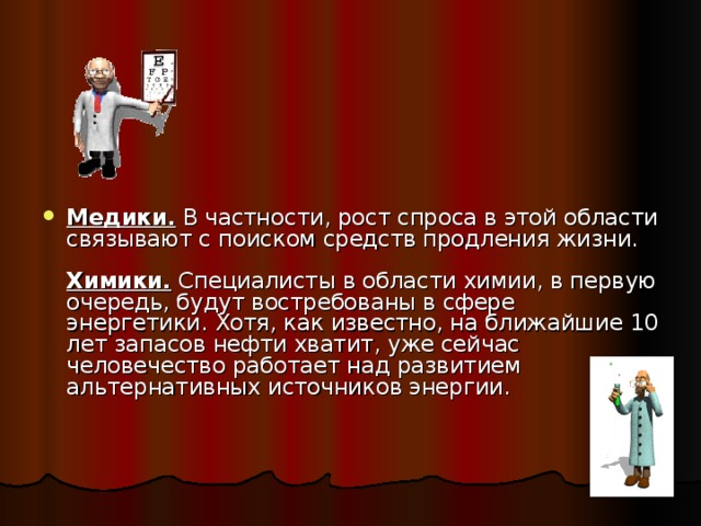 Медики. В частности, рост спроса в этой области связывают с поиском средств продления жизни.   Химики. Специалисты в области химии, в первую очередь, будут востребованы в сфере энергетики. Хотя, как известно, на ближайшие 10 лет запасов нефти хватит, уже сейчас человечество работает над развитием альтернативных источников энергии.     