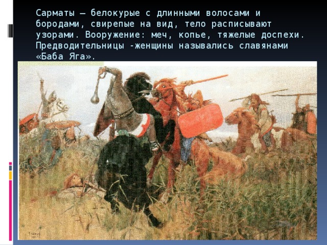 Сарматы – белокурые с длинными волосами и бородами, свирепые на вид, тело расписывают узорами. Вооружение: меч, копье, тяжелые доспехи. Предводительницы -женщины назывались славянами «Баба Яга». 