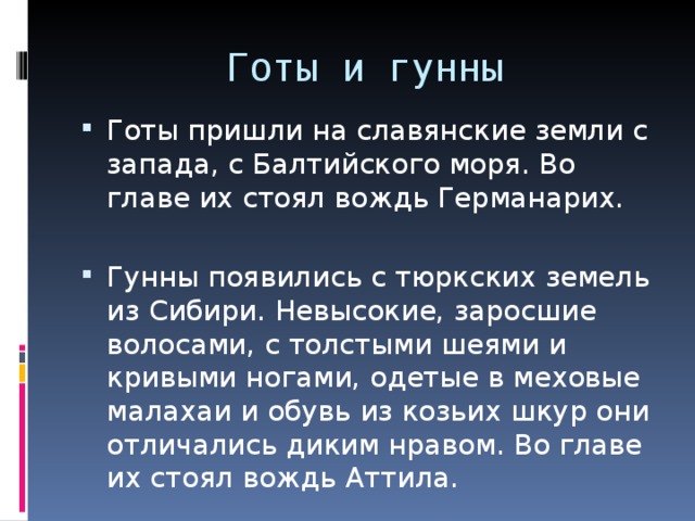 Готы и гунны Готы пришли на славянские земли с запада, с Балтийского моря. Во главе их стоял вождь Германарих. Гунны появились с тюркских земель из Сибири. Невысокие, заросшие волосами, с толстыми шеями и кривыми ногами, одетые в меховые малахаи и обувь из козьих шкур они отличались диким нравом. Во главе их стоял вождь Аттила. 