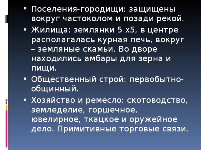 Поселения-городищи: защищены вокруг частоколом и позади рекой. Жилища: землянки 5 х5, в центре располагалась курная печь, вокруг – земляные скамьи. Во дворе находились амбары для зерна и пищи. Общественный строй: первобытно-общинный. Хозяйство и ремесло: скотоводство, земледелие, горшечное, ювелирное, ткацкое и оружейное дело. Примитивные торговые связи. 