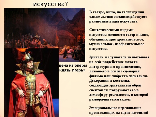Как взаимодействуют искусства? В театре, кино, на телевидении также активно взаимодействуют различные виды искусства. Синтетическими видами искусства являются театр и кино, объединяющие драматическое, музыкальное, изобразительное искусства. Зритель и слушатель испытывает на себе воздействие сюжета литературного произведения, лежащего в основе сценария фильма или либретто спектакля. Декорации и костюмы, создающие зрительный образ спектакля, погружают его в атмосферу реальности, в которой разворачивается сюжет. Эмоциональное переживание происходящих на сцене коллизий во много раз усиливается музыкой. Сцена из оперы  «Князь Игорь» 