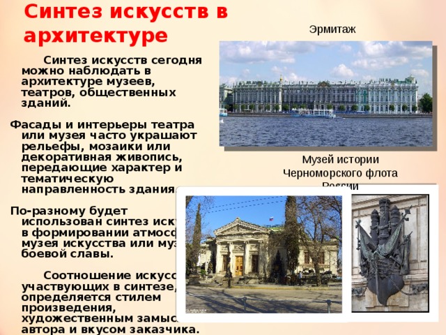 Синтез искусств в архитектуре Эрмитаж   Синтез искусств сегодня можно наблюдать в архитектуре музеев, театров, общественных зданий. Фасады и интерьеры театра или музея часто украшают рельефы, мозаики или декоративная живопись, передающие характер и тематическую направленность здания. По-разному будет использован синтез искусств в формировании атмосферы музея искусства или музея боевой славы.   Соотношение искусств, участвующих в синтезе, определяется стилем произведения, художественным замыслом автора и вкусом заказчика. Музей истории Черноморского флота России 