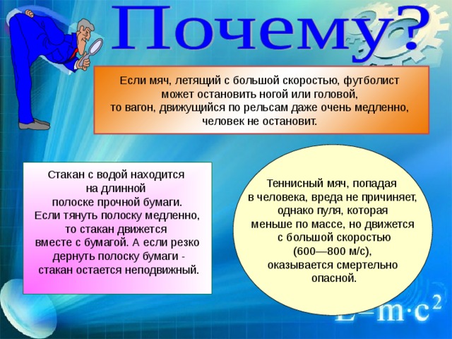 Если мяч, летящий с большой скоростью, футболист может остановить ногой или головой, то вагон, движущийся по рельсам даже очень медленно, человек не остановит. Теннисный мяч, попадая в человека, вреда не причиняет,  однако пуля, которая меньше по массе, но движется  с большой скоростью  (600—800 м/с), оказывается смертельно  опасной. Стакан с водой находится на длинной полоске прочной бумаги.  Если тянуть полоску медленно, то стакан движется вместе с бумагой. А если резко  дернуть полоску бумаги -  стакан остается неподвижный. 