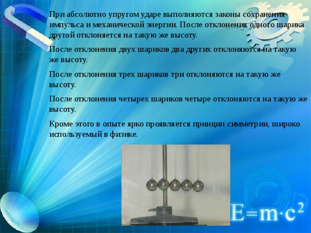 При абсолютно упругом ударе выполняются законы сохранения импульса и механической энергии. После отклонения одного шарика другой отклоняется на такую же высоту. После отклонения двух шариков два других отклоняются на такую же высоту. После отклонения трех шариков три отклоняются на такую же высоту. После отклонения четырех шариков четыре отклоняются на такую же высоту. Кроме этого в опыте ярко проявляется принцип симметрии, широко используемый в физике. 