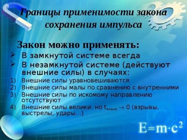 Границы применимости закона сохранения импульса  Закон можно применять: В замкнутой системе всегда В незамкнутой системе (действуют внешние силы) в случаях: Внешние силы уравновешиваются Внешние силы малы по сравнению с внутренними Внешние силы по искомому направлению отсутствуют Внешние силы  велики, но t взаим.  0 (взрывы, выстрелы, удары…) 