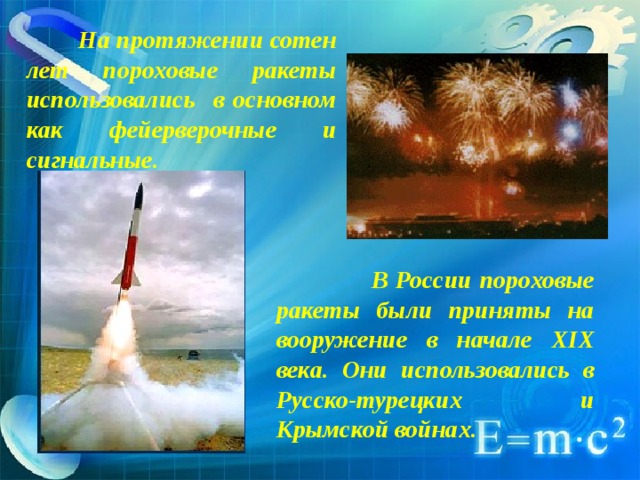  На протяжении сотен лет пороховые ракеты использовались в основном как фейерверочные и сигнальные.  В России пороховые ракеты были приняты на вооружение в начале XIX века. Они использовались в Русско-турецких и Крымской войнах. 