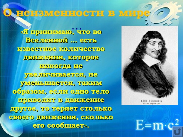 О неизменности в мире … «Я принимаю, что во Вселенной … есть известное количество движения, которое никогда не увеличивается, не уменьшается, таким образом, если одно тело приводит в движение другое, то теряет столько своего движения, сколько его сообщает». 