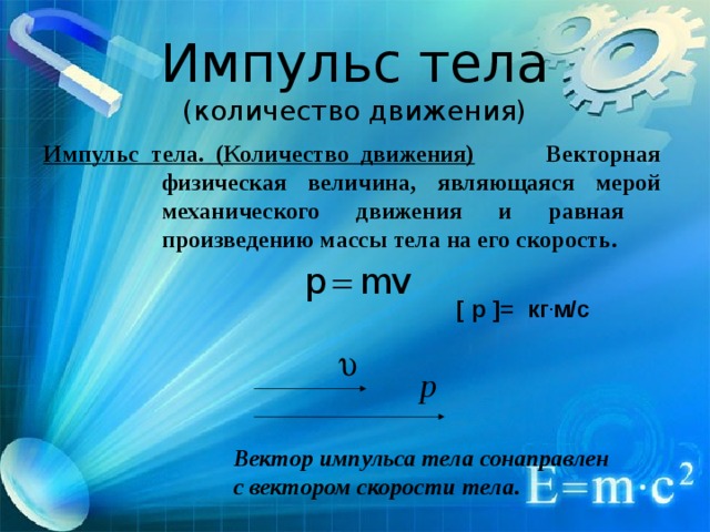 Импульс тела  (количество движения) Импульс тела. (Количество движения) Векторная физическая величина, являющаяся мерой механического движения и равная произведению массы тела на его скорость.  [ p ]= кг . м/с  Вектор импульса тела сонаправлен с вектором скорости тела.  