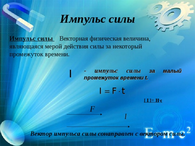 Импульс силы Импульс силы Векторная физическая величина, являющаяся мерой действия силы за некоторый промежуток времени. - импульс силы за малый промежуток времени t .  [ I ]= Н . с Вектор импульса силы сонаправлен с вектором силы. 