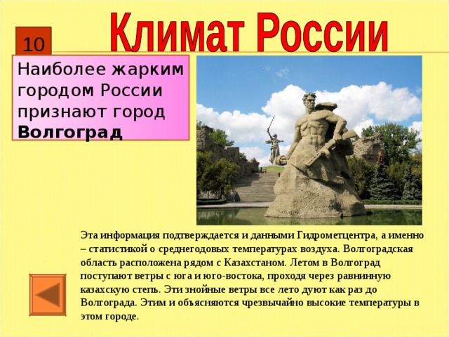 10 Наиболее жарким городом России признают город Волгоград Эта информация подтверждается и данными Гидрометцентра, а именно – статистикой о среднегодовых температурах воздуха. Волгоградская область расположена рядом с Казахстаном. Летом в Волгоград поступают ветры с юга и юго-востока, проходя через равнинную казахскую степь. Эти знойные ветры все лето дуют как раз до Волгограда. Этим и объясняются чрезвычайно высокие температуры в этом городе. 