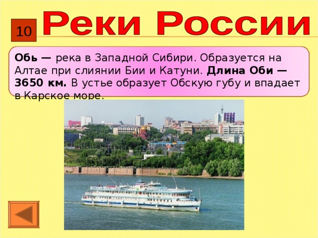 10 Обь — река в Западной Сибири. Образуется на Алтае при слиянии Бии и Катуни. Длина Оби — 3650 км. В устье образует Обскую губу и впадает в Карское море. 