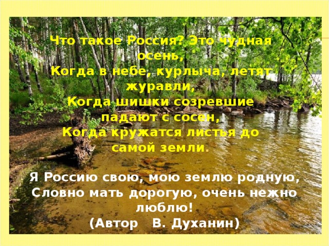 Что такое Россия? Это чудная осень, Когда в небе, курлыча, летят журавли, Когда шишки созревшие падают с сосен, Когда кружатся листья до самой земли . Я Россию свою, мою землю родную, Словно мать дорогую, очень нежно люблю! ( Автор В. Духанин ) 