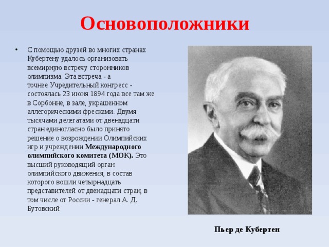 Основоположники С помощью друзей во многих странах Кубертену удалось организовать всемирную встречу сторонников олимпизма. Эта встреча - а точнее Учредительный конгресс - состоялась 23 июня 1894 года все там же в Сорбонне, в зале, украшенном аллегорическими фресками. Двумя тысячами делегатами от двенадцати стран единогласно было принято решение о возрождении Олимпийских игр и учреждении Международного олимпийского комитета (МОК). Это высший руководящий орган олимпийского движения, в состав которого вошли четырнадцать представителей от двенадцати стран, в том числе от России - генерал А. Д. Бутовский  Пьер де Кубертен  
