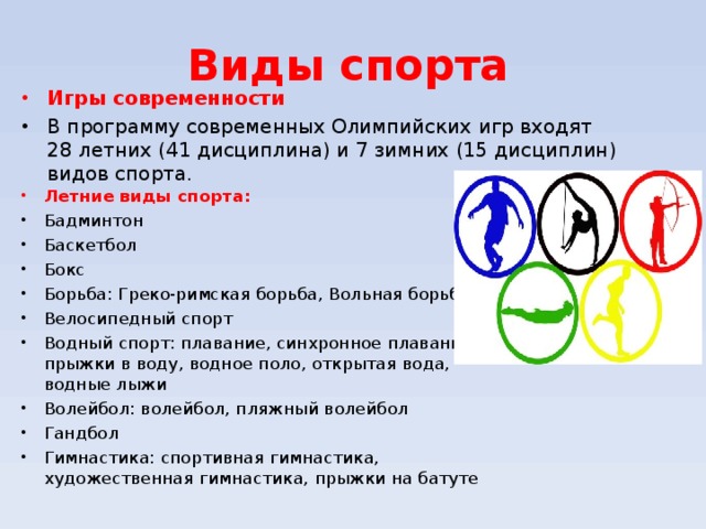 Виды спорта Игры современности В программу современных Олимпийских игр входят 28 летних (41 дисциплина) и 7 зимних (15 дисциплин) видов спорта. Летние виды спорта: Бадминтон Баскетбол Бокс Борьба: Греко-римская борьба, Вольная борьба Велосипедный спорт Водный спорт: плавание, синхронное плавание, прыжки в воду, водное поло, открытая вода, водные лыжи Волейбол: волейбол, пляжный волейбол Гандбол Гимнастика: спортивная гимнастика, художественная гимнастика, прыжки на батуте   