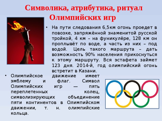 Символика, атрибутика, ритуал Олимпийских игр   На пути следования 6,5км огонь проедет в повозке, запряжённой знаменитой русской тройкой, 4 км – на фуникулёре, 128 км он проплывёт по воде, а часть из них – под водой.  Цель такого маршрута – дать возможность 90% населения прикоснуться к этому маршруту. Вся эстафета займет 123 дня. 2014-й, год олимпийский огонь встретит в Казани.  Олимпийское движение имеет эмблему и флаг. Символ Олимпийских игр — пять переплетенных колец, символизирующих объединение пяти континентов в Олимпийском движении, т. н. олимпийские кольца. 