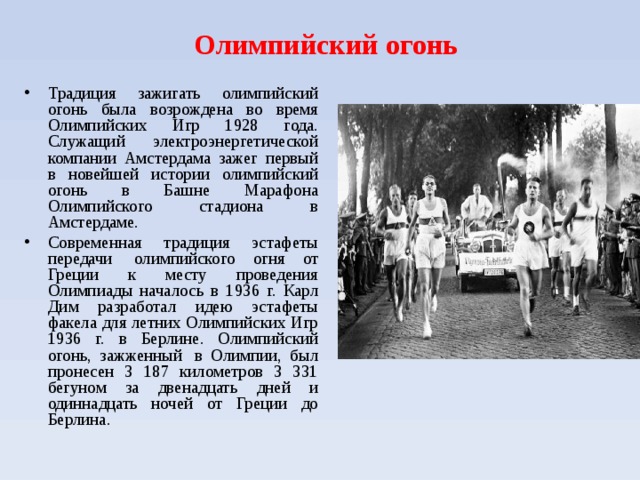 Олимпийский огонь Традиция зажигать олимпийский огонь была возрождена во время Олимпийских Игр 1928 года. Служащий электроэнергетической компании Амстердама зажег первый в новейшей истории олимпийский огонь в Башне Марафона Олимпийского стадиона в Амстердаме. Современная традиция эстафеты передачи  олимпийского огня от Греции к месту проведения Олимпиады началось в 1936 г. Карл Дим разработал идею эстафеты факела для летних Олимпийских Игр 1936 г. в Берлине. Олимпийский огонь, зажженный  в Олимпии, был пронесен 3 187 километров 3 331 бегуном за двенадцать дней и одиннадцать ночей от Греции до Берлина.  