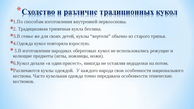 1.По способам изготовления внутренней первоосновы. 2. Традиционная тряпичная кукла безлика. 3.В семье же для своих детей, куклы “вертели” обычно из старого тряпья. 4.Одежда кукол повторяла взрослую.  5. В изготовлении народных обереговых кукол не использовались режущие и колющие предметы (иглы, ножницы, ножи).  6.Кукол делали «в один присест», никогда не оставляя недоделки на потом. Различаются куклы одеждой. У каждого народа свои особенности национального костюма. Часто кукольная одежда точно передавала особенности этнических костюмов.  