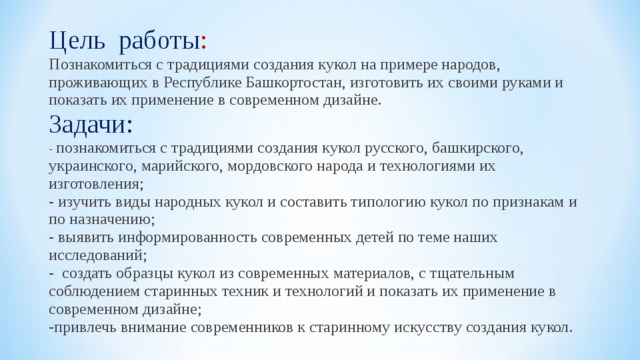Цель работы : Познакомиться с традициями создания кукол на примере народов, проживающих в Республике Башкортостан, изготовить их своими руками и показать их применение в современном дизайне. Задачи: - познакомиться с традициями создания кукол русского, башкирского, украинского, марийского, мордовского народа и технологиями их изготовления;   - изучить виды народных кукол и составить типологию кукол по признакам и по назначению; - выявить информированность современных детей по теме наших исследований; - создать образцы кукол из современных материалов, с тщательным соблюдением старинных техник и технологий и показать их применение в современном дизайне; -привлечь внимание современников к старинному искусству создания кукол. 