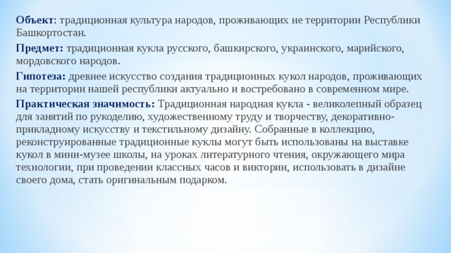 Объект : традиционная культура народов, проживающих не территории Республики Башкортостан. Предмет:  традиционная кукла русского, башкирского, украинского, марийского, мордовского народов.  Гипотеза:  древнее искусство создания традиционных кукол народов, проживающих на территории нашей республики актуально и востребовано в современном мире.  Практическая значимость: Традиционная народная кукла - великолепный образец для занятий по рукоделию, художественному труду и творчеству, декоративно-прикладному искусству и текстильному дизайну. Собранные в коллекцию, реконструированные традиционные куклы могут быть использованы на выставке кукол в мини-музее школы, на уроках литературного чтения, окружающего мира технологии, при проведении классных часов и викторин, использовать в дизайне своего дома, стать оригинальным подарком. 